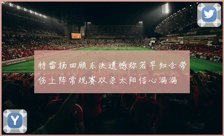 特雷杨回顾东决遗憾称若早知会带伤上阵常规赛双杀太阳信心满满