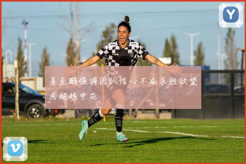 姜至鹏强调团队信心不减求胜欲望或超越申花