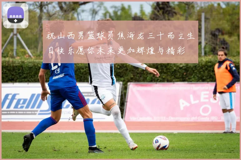 祝山西男篮球员焦海龙三十而立生日快乐愿你未来更加辉煌与精彩