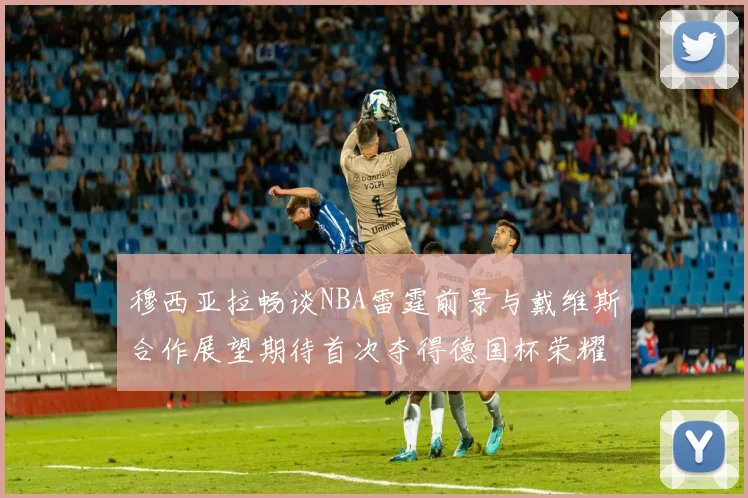 穆西亚拉畅谈NBA雷霆前景与戴维斯合作展望期待首次夺得德国杯荣耀