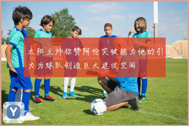 太阳主帅称赞阿伦突破能力他的引力为球队创造巨大进攻空间