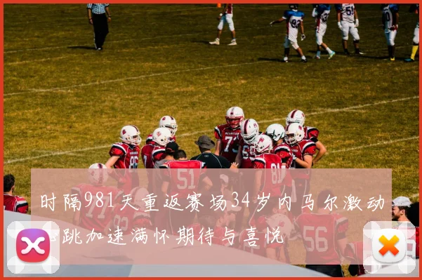 时隔981天重返赛场34岁内马尔激动心跳加速满怀期待与喜悦
