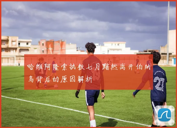 哈维阿隆索执教七月黯然离开伯纳乌背后的原因解析