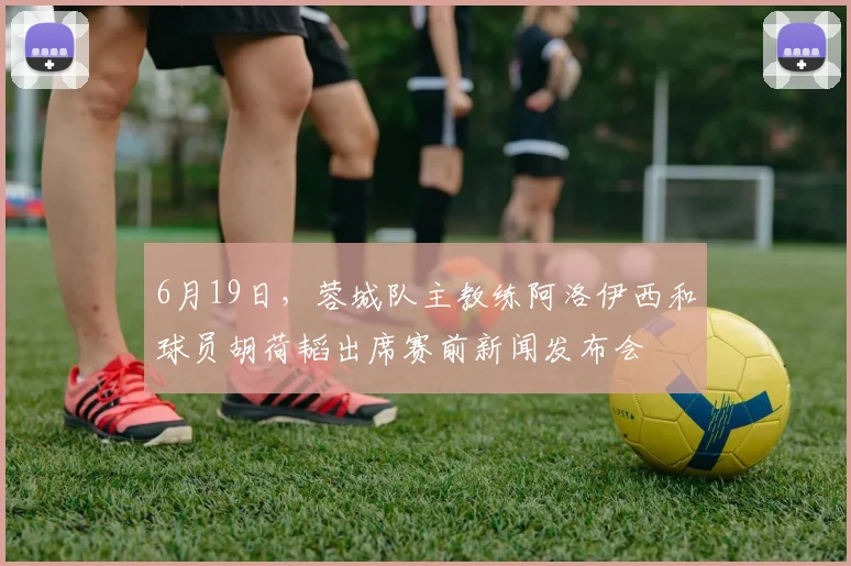 6月19日，蓉城队主教练阿洛伊西和球员胡荷韬出席赛前新闻发布会