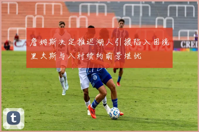 詹姆斯决定推迟湖人引援陷入困境里夫斯与八村续约前景堪忧