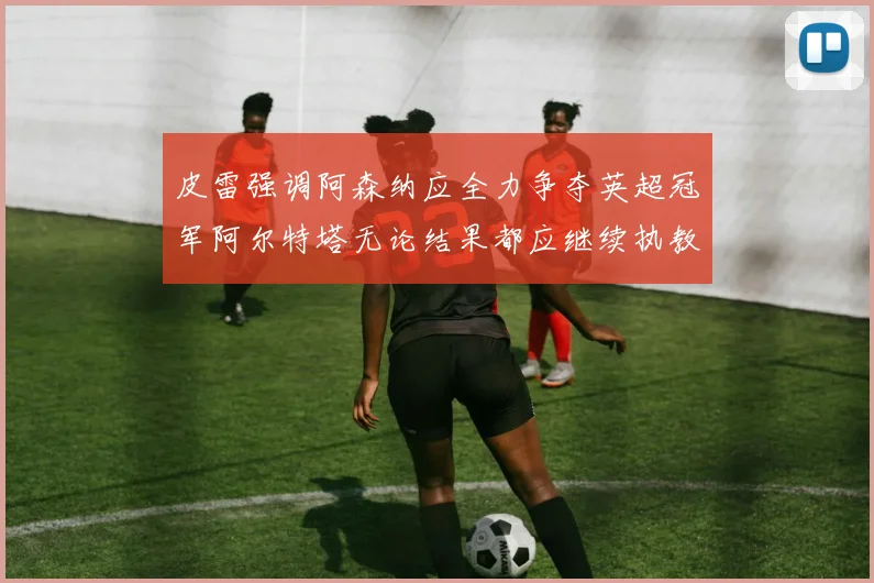 皮雷强调阿森纳应全力争夺英超冠军阿尔特塔无论结果都应继续执教