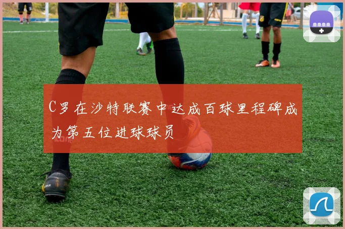 C罗在沙特联赛中达成百球里程碑成为第五位进球球员