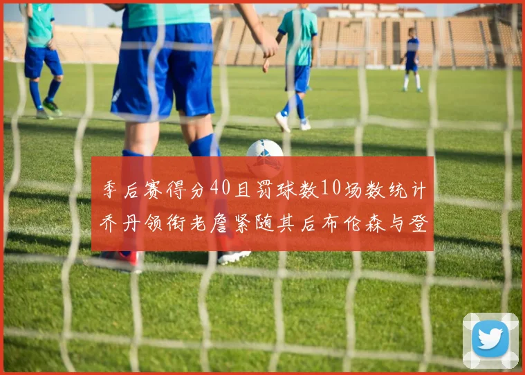 季后赛得分40且罚球数10场数统计乔丹领衔老詹紧随其后布伦森与登库并肩奋战