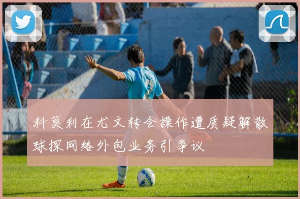 科莫利在尤文转会操作遭质疑解散球探网络外包业务引争议