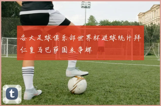 各大足球俱乐部世界杯进球统计拜仁皇马巴萨国米争辉