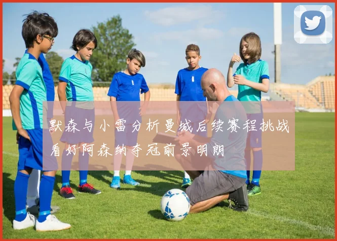 默森与小雷分析曼城后续赛程挑战看好阿森纳夺冠前景明朗