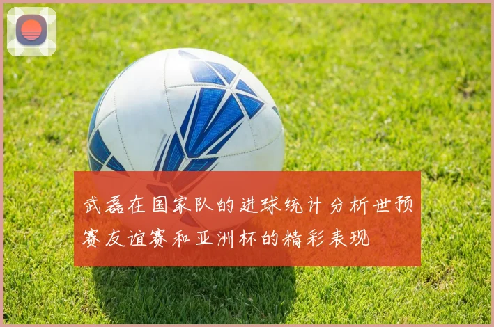 武磊在国家队的进球统计分析世预赛友谊赛和亚洲杯的精彩表现