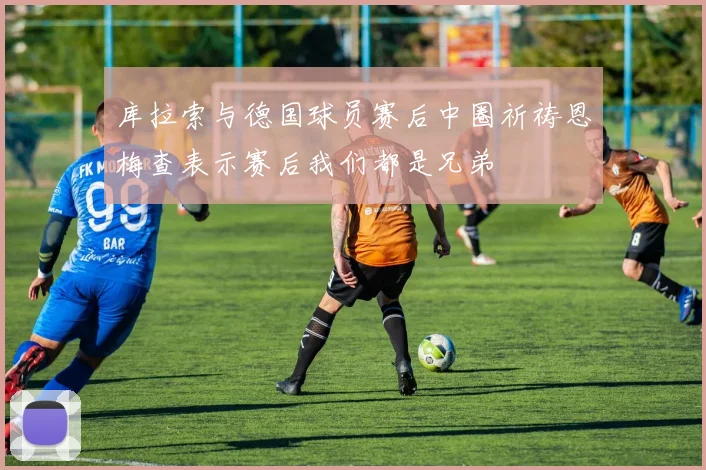 库拉索与德国球员赛后中圈祈祷恩梅查表示赛后我们都是兄弟
