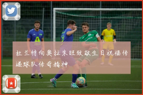杜兰特向奥拉朱旺致敬生日祝福传递球队传奇精神