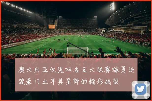 澳大利亚仅凭四名五大联赛球员逆袭豪门土耳其星阵的精彩战役