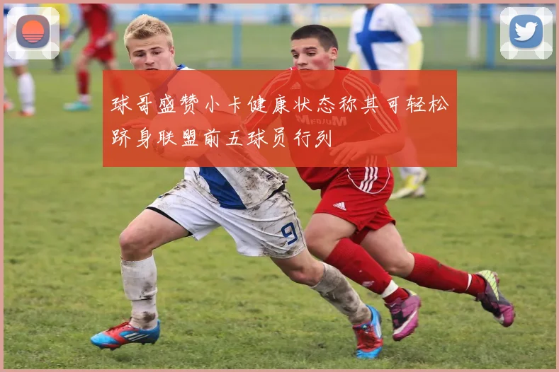球哥盛赞小卡健康状态称其可轻松跻身联盟前五球员行列