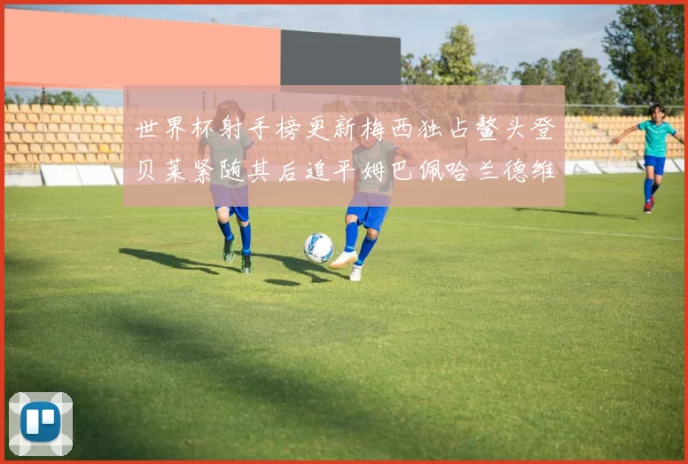 世界杯射手榜更新梅西独占鳌头登贝莱紧随其后追平姆巴佩哈兰德维尼修斯
