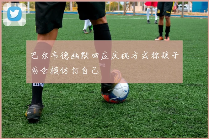 巴尔韦德幽默回应庆祝方式称孩子或会模仿打自己