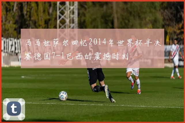 马马杜萨尔回忆2014年世界杯半决赛德国7-1巴西的震撼时刻