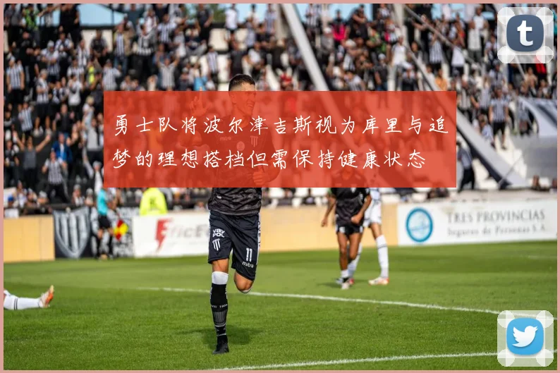 勇士队将波尔津吉斯视为库里与追梦的理想搭档但需保持健康状态