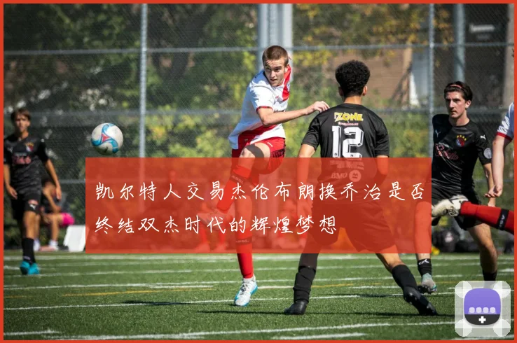凯尔特人交易杰伦布朗换乔治是否终结双杰时代的辉煌梦想
