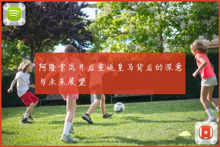阿隆索离开后重返皇马背后的深意与未来展望
