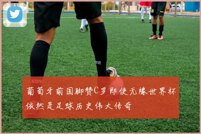 葡萄牙前国脚赞C罗即使无缘世界杯依然是足球历史伟大传奇